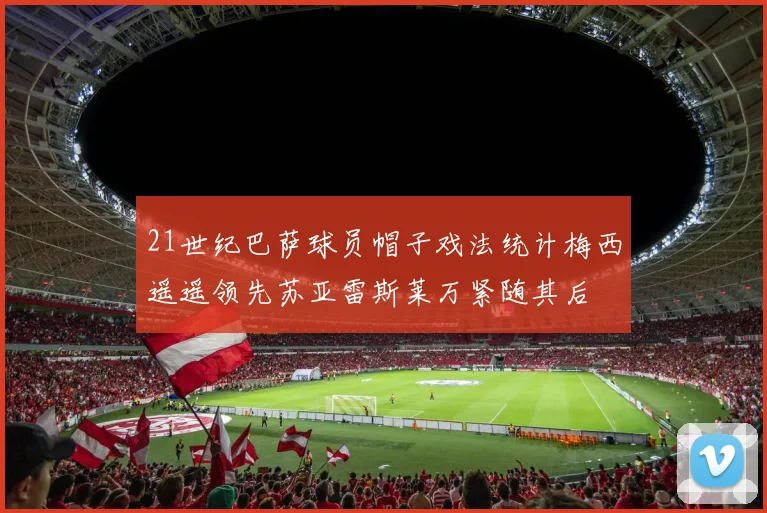 21世纪巴萨球员帽子戏法统计梅西遥遥领先苏亚雷斯莱万紧随其后