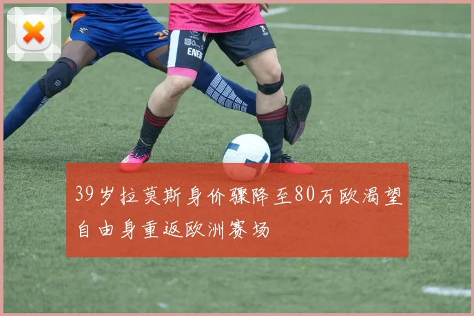 39岁拉莫斯身价骤降至80万欧渴望自由身重返欧洲赛场