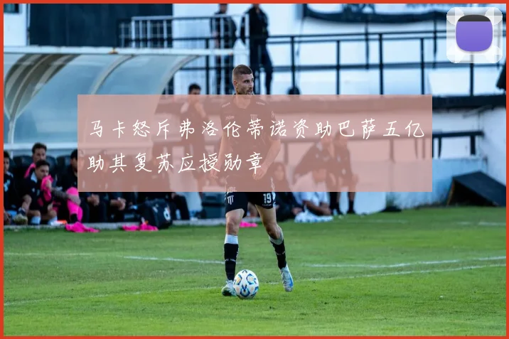 马卡怒斥弗洛伦蒂诺资助巴萨五亿助其复苏应授勋章