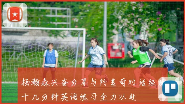 杨瀚森兴奋分享与约基奇对话经历十几分钟英语练习全力以赴