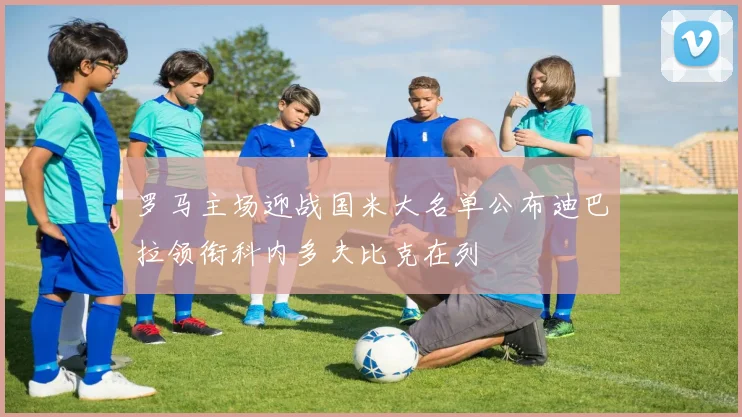 罗马主场迎战国米大名单公布迪巴拉领衔科内多夫比克在列