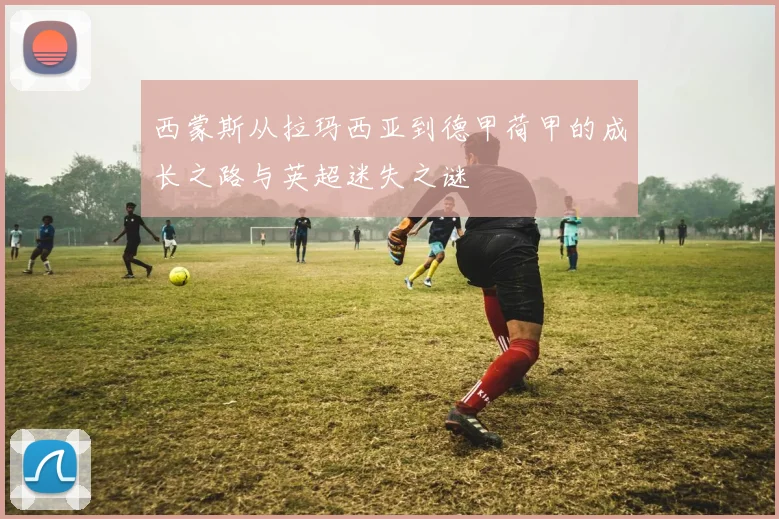 西蒙斯从拉玛西亚到德甲荷甲的成长之路与英超迷失之谜