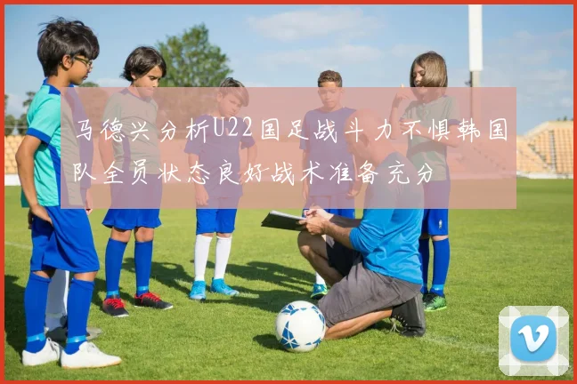 马德兴分析U22国足战斗力不惧韩国队全员状态良好战术准备充分