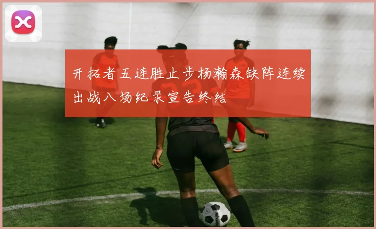 开拓者五连胜止步杨瀚森缺阵连续出战八场纪录宣告终结