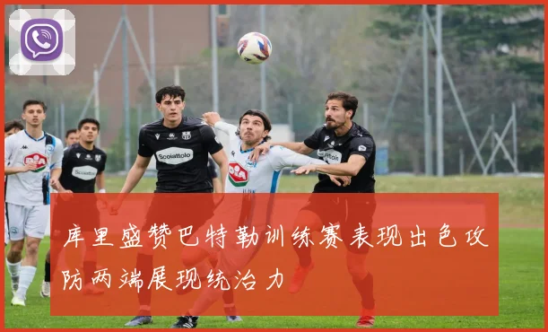 库里盛赞巴特勒训练赛表现出色攻防两端展现统治力