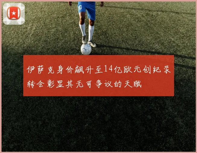 伊萨克身价飙升至14亿欧元创纪录转会彰显其无可争议的天赋