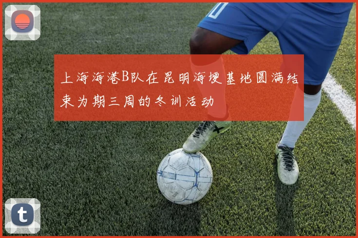 上海海港B队在昆明海埂基地圆满结束为期三周的冬训活动