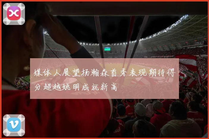 媒体人展望杨瀚森首秀表现期待得分超越姚明成就新高