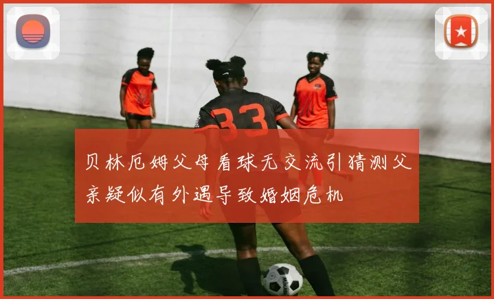 贝林厄姆父母看球无交流引猜测父亲疑似有外遇导致婚姻危机