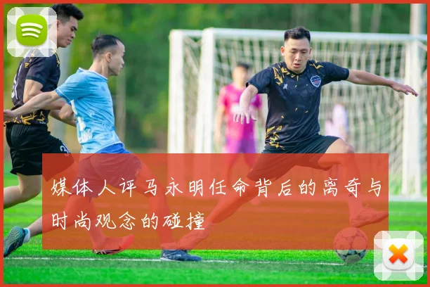 媒体人评马永明任命背后的离奇与时尚观念的碰撞