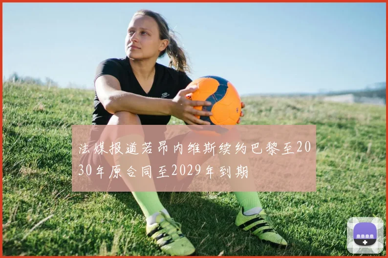 法媒报道若昂内维斯续约巴黎至2030年原合同至2029年到期