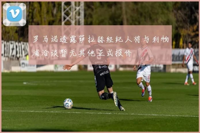 罗马诺透露萨拉赫经纪人将与利物浦洽谈暂无其他正式报价