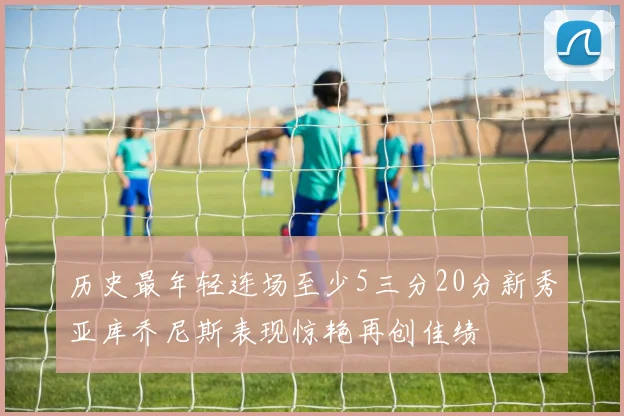 历史最年轻连场至少5三分20分新秀亚库乔尼斯表现惊艳再创佳绩