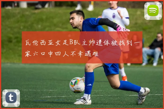 瓦伦西亚女足B队主帅遗体被找到一家六口中四人不幸遇难