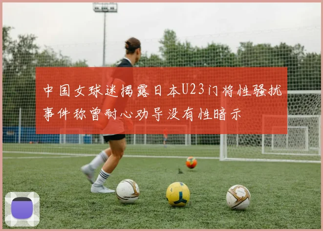中国女球迷揭露日本U23门将性骚扰事件称曾耐心劝导没有性暗示