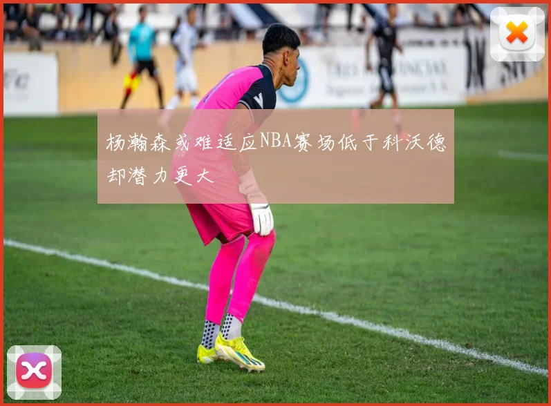 杨瀚森或难适应NBA赛场低于科沃德却潜力更大