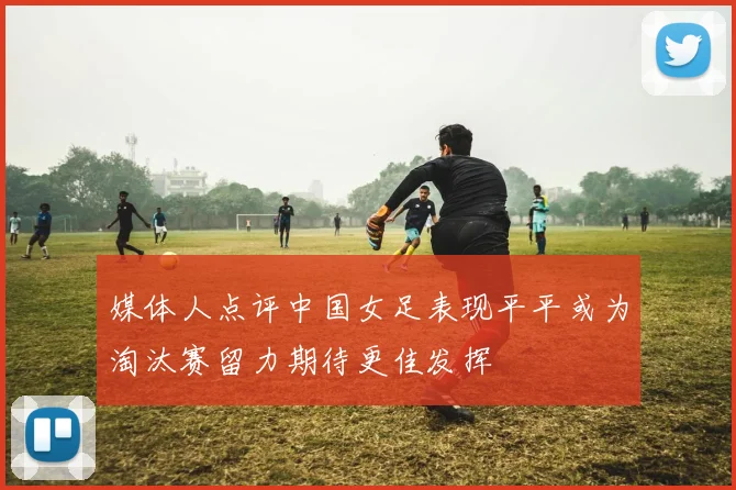 媒体人点评中国女足表现平平或为淘汰赛留力期待更佳发挥