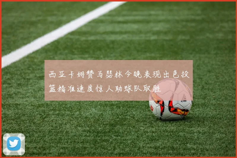 西亚卡姆赞马瑟林今晚表现出色投篮精准速度惊人助球队取胜