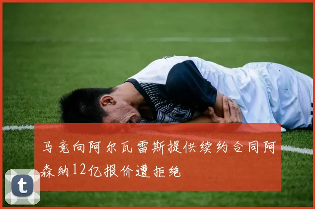 马竞向阿尔瓦雷斯提供续约合同阿森纳12亿报价遭拒绝