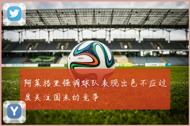 阿莱格里强调球队表现出色不应过度关注国米的竞争