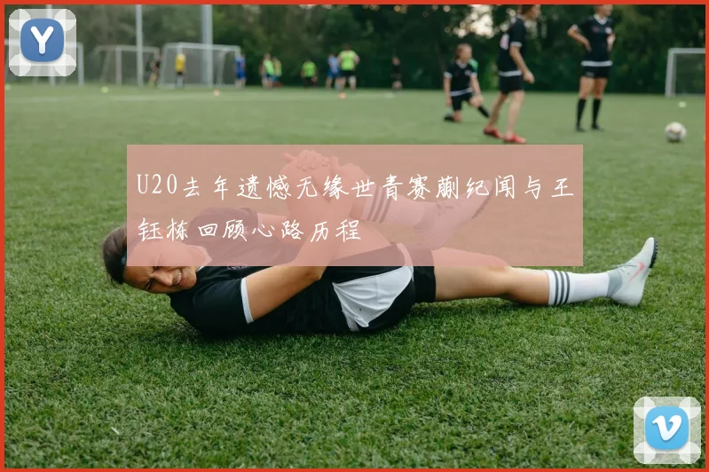 U20去年遗憾无缘世青赛蒯纪闻与王钰栋回顾心路历程