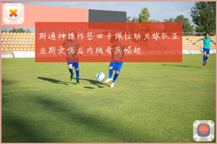 斯通神操作签回卡佩拉助力球队亚当斯受伤后内线奇兵崛起