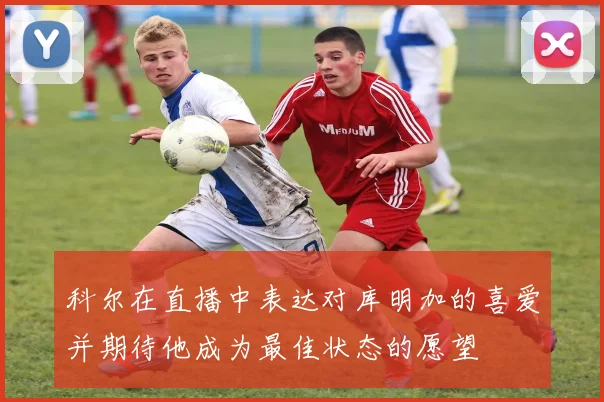 科尔在直播中表达对库明加的喜爱并期待他成为最佳状态的愿望