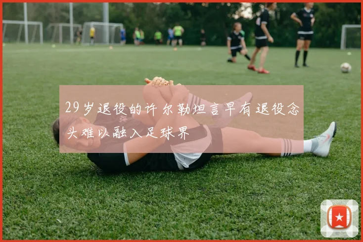 29岁退役的许尔勒坦言早有退役念头难以融入足球界